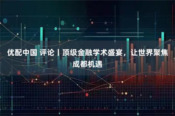 优配中国 评论丨顶级金融学术盛宴，让世界聚焦成都机遇