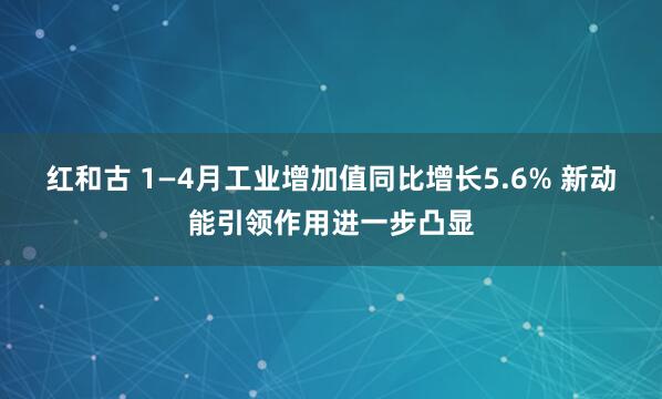 红和古 1—4月工业增加值同比增长5.6% 新动能引领作用进一步凸显