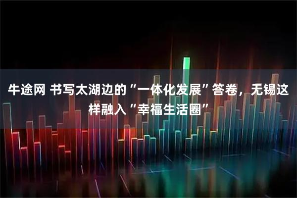 牛途网 书写太湖边的“一体化发展”答卷，无锡这样融入“幸福生活圈”