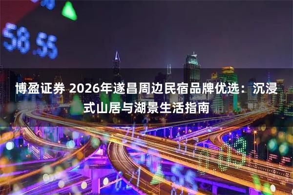 博盈证券 2026年遂昌周边民宿品牌优选：沉浸式山居与湖景生活指南