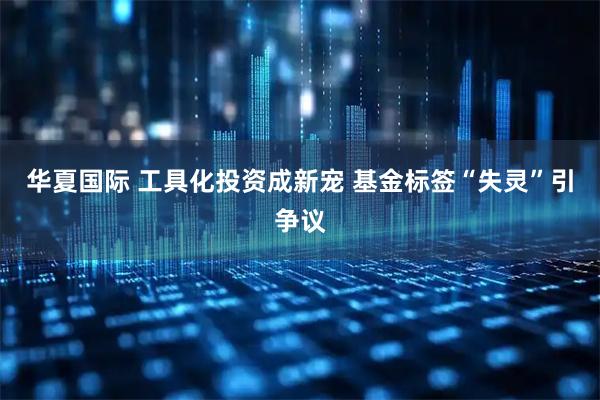 华夏国际 工具化投资成新宠 基金标签“失灵”引争议