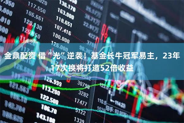 金鼎配资 借“光”逆袭！基金长牛冠军易主，23年17次换将打造52倍收益