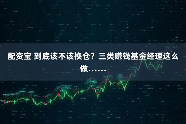 配资宝 到底该不该换仓？三类赚钱基金经理这么做……