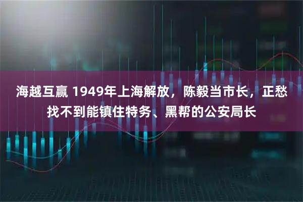 海越互赢 1949年上海解放，陈毅当市长，正愁找不到能镇住特务、黑帮的公安局长