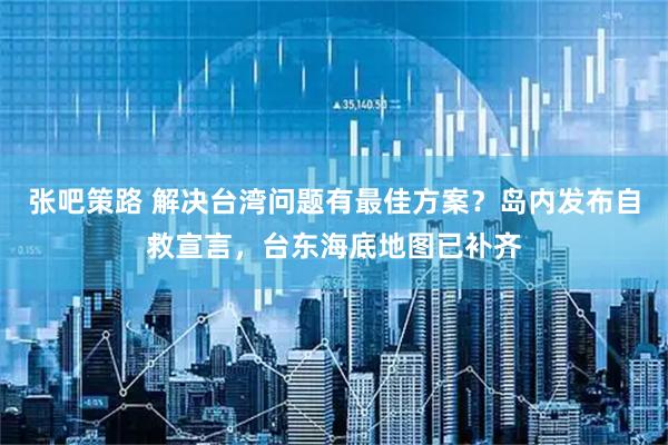 张吧策路 解决台湾问题有最佳方案？岛内发布自救宣言，台东海底地图已补齐