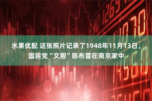 水果优配 这张照片记录了1948年11月13日，国民党“文胆”陈布雷在南京家中