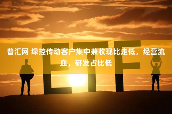 普汇网 绿控传动客户集中兼收现比走低，经营流血，研发占比低