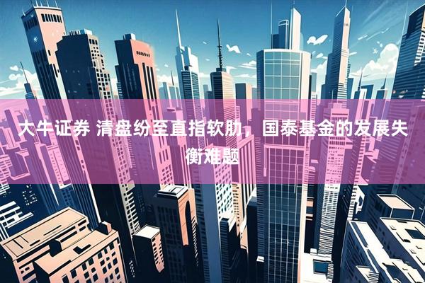 大牛证券 清盘纷至直指软肋，国泰基金的发展失衡难题