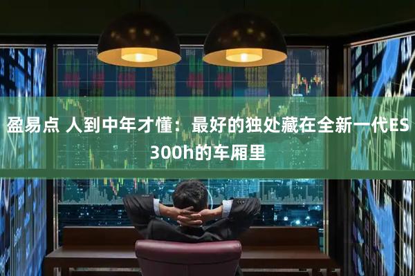盈易点 人到中年才懂：最好的独处藏在全新一代ES300h的车厢里