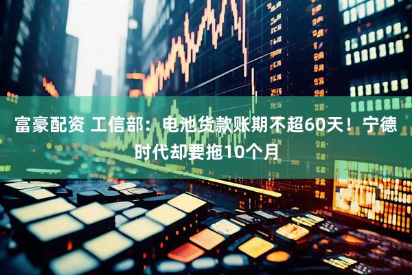 富豪配资 工信部：电池货款账期不超60天！宁德时代却要拖10个月