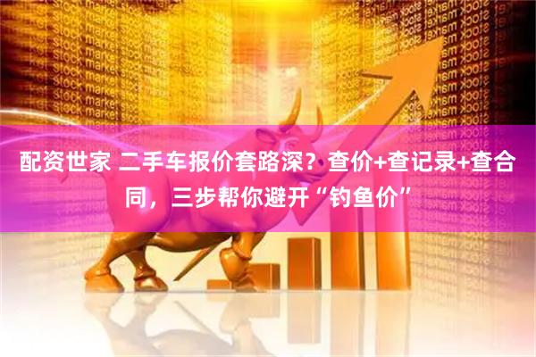 配资世家 二手车报价套路深？查价+查记录+查合同，三步帮你避开“钓鱼价”