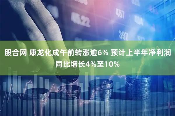 股合网 康龙化成午前转涨逾6% 预计上半年净利润同比增长4%至10%