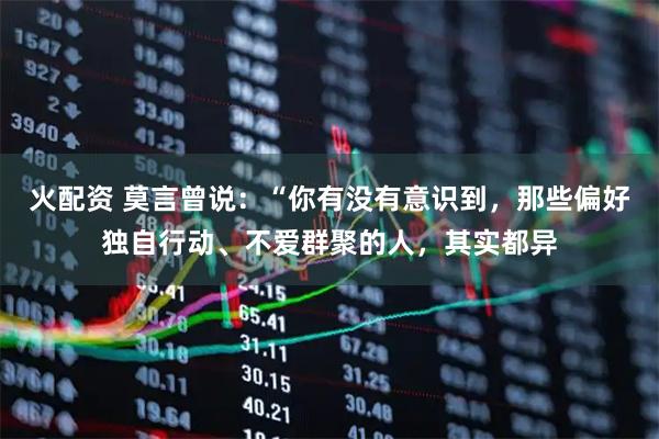 火配资 莫言曾说：“你有没有意识到，那些偏好独自行动、不爱群聚的人，其实都异
