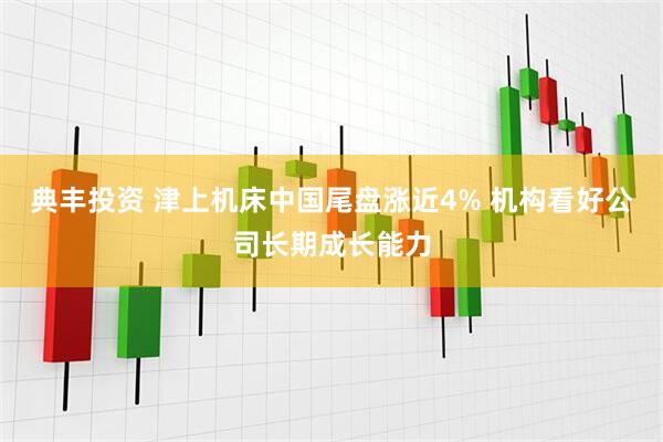 典丰投资 津上机床中国尾盘涨近4% 机构看好公司长期成长能力