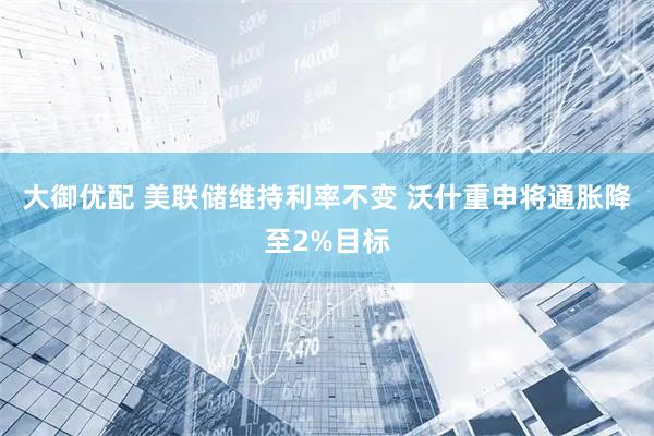 大御优配 美联储维持利率不变 沃什重申将通胀降至2%目标
