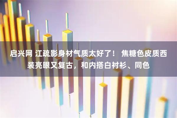 启兴网 江疏影身材气质太好了！ 焦糖色皮质西装亮眼又复古，和内搭白衬衫、同色
