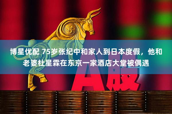 博星优配 75岁张纪中和家人到日本度假，他和老婆杜星霖在东京一家酒店大堂被偶遇