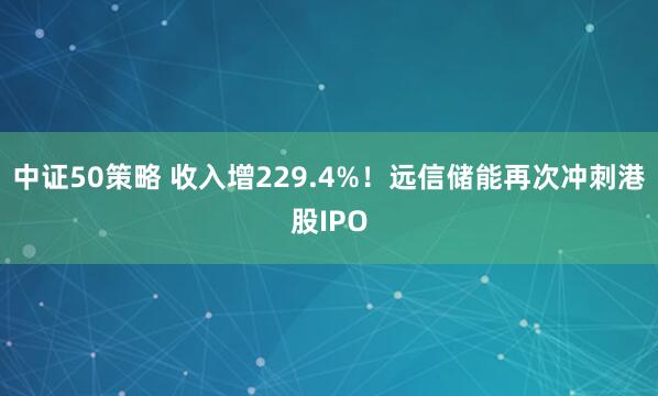 中证50策略 收入增229.4%！远信储能再次冲刺港股IPO