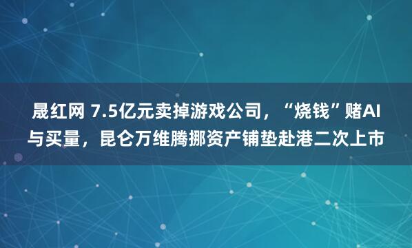 晟红网 7.5亿元卖掉游戏公司，“烧钱”赌AI与买量，昆仑万维腾挪资产铺垫赴港二次上市